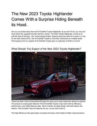 The New 2023 Toyota Highlander
Comes With a Surprise Hiding Beneath
its Hood.
Are you as excited about the new N Charlotte Toyota Highlander as we are? If not, you may not
know about the upgrade that has had fan’s raving. The 2023 Toyota Highlander comes to us
with the best of the best - the Turbocharged Engine. Beyond being top rated for 6 years in a row
for the best midsize SUV, this N Charlotte Toyota is more than impressive on multiple levels.
We’re going to let our experts at N Charlotte Toyota give us a glimpse of what’s to come!
What Should You Expect of the New 2023 Toyota Highlander?
There has been many conversations through the years as to what makes this vehicle so special.
The answer is simply great features! The N Charlotte Toyota is top-notch with its efficiency,
performance, and safety features alike. Not to mention its sleek design with both interior and
exterior. We’re breakin down its features for you, so you don't have to.
The high-efficiency turbo gas engine increases its torque which leads to better responsiveness.
 