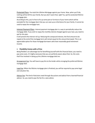 Protected Plans- You took the Lifetime Mortgage against your home. Now, when you’ll die,
nothing will be left for your family. But you don’t want that, right? So, opt for protected lifetime
mortgage plan.
According to this, you’re free to fix up some part or furniture of your home which will be
excluded for the mortgage deal; that you can save up as inheritance for your family. It cannot be
used to repay the mortgage loan.
Interest Payment Plans- Interest payment mortgage plan is a way to periodically reduce the
mortgage debt. If you wish to repay the monthly interest charged against your loan, you need to
opt for this plan.
It will prevent the interest roll up. Reducing the compound interest, the final amount to be
repaid at the end of the mortgage term will remain equal to the amount borrowed. This is an
appreciable option for those mortgage borrowers who have reasonably good retirement
income.
 Flexibility Comes with a Price
Being flexible is an advantage but for benefiting yourself with this financial boon, you need to
pay some costs. It’s highly necessary that you are perfectly aware about that. So, the costs
that’ll be involved in taking up this Lifetime mortgage deal are:
Arrangement Fee: You will have to pay this to the lender while arranging the preferred lifetime
mortgage deal.
Legal Fee: When the lifetime mortgage plan is finalized, you will be required to pay some legal
and valuation fee.
Advisor Fee: This kind of decisions need through discussions and advice from a learned financial
advisor. So, you need to pay the fee for a wise advice.
 