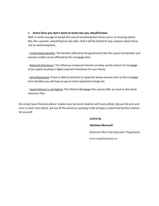  Some facts you don’t want to know but you should know!
Well, it needs courage to except the cons of something that shines out as an amazing option.
But, like a quarter, everything has two sides. And it will be foolish to stay unaware about these
not-so-welcoming facts.
- Curbed State Benefits: The benefits offered by the government like the council tax benefits and
pension credits can be affected by this mortgage deal.
- Reduced Inheritance: The rolled-up compound interest can blow up the amount of mortgage
to be repaid resulting in highly reduced inheritance for your family.
- Early Repayment: If you’re able to and wish to repay the whole amount prior to the mortgage
term decided, you will have to pay an early repayment charge too.
- Equity Release is not highest: The Lifetime Mortgage Plan cannot offer as much as the Home
reversion Plan.
Do contact your financial advisor. Explain your personal situation with every detail, discuss the pros and
cons in much more detail, ask out all the questions jumping inside and get a customized perfect solution
for yourself.
Article By
Matthew Merenoff
(National Short Sale Specialist /Negotiator)
www.stopforeclosure.co
 