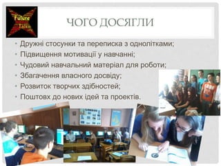 ЧОГО ДОСЯГЛИ
• Дружні стосунки та переписка з однолітками;
• Підвищення мотивації у навчанні;
• Чудовий навчальний матеріал для роботи;
• Збагачення власного досвіду;
• Розвиток творчих здібностей;
• Поштовх до нових ідей та проектів.
 