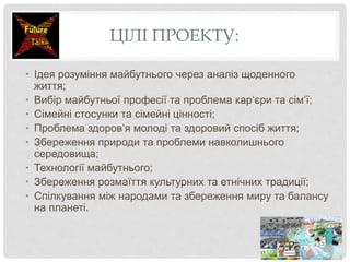 ЦІЛІ ПРОЕКТУ:
• Ідея розуміння майбутнього через аналіз щоденного
життя;
• Вибір майбутньої професії та проблема кар‘єри та сім‘ї;
• Сімейні стосунки та сімейні цінності;
• Проблема здоров‘я молоді та здоровий спосіб життя;
• Збереження природи та проблеми навколишнього
середовища;
• Технології майбутнього;
• Збереження розмаїття культурних та етнічних традиції;
• Спілкування між народами та збереження миру та балансу
на планеті.
 