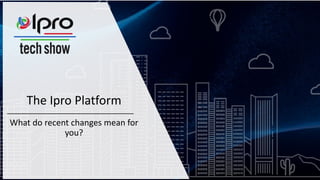 The Ipro Platform
What do recent changes mean for
you?
 