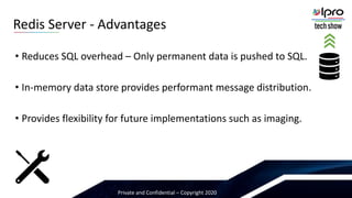 Private and Confidential – Copyright 2020
• Reduces SQL overhead – Only permanent data is pushed to SQL.
• In-memory data store provides performant message distribution.
• Provides flexibility for future implementations such as imaging.
Redis Server - Advantages
 