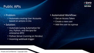 Private and Confidential – Copyright 2020
• Problem:
• Automate creating User Accounts
based on actions in Jira
• Solution:
• Automate (using Automation for
Jira, Python, and the Ipro for
enterprise API)!
• Python Server (running on Heroku)
• Incoming webhook trigger
• Automated Workflow:
• Get an Access Token
• Create a new user
• Add the user to a group
Public APIs
 