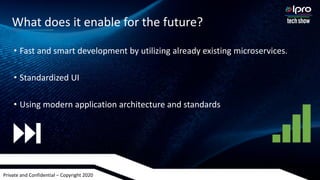 Private and Confidential – Copyright 2020
• Fast and smart development by utilizing already existing microservices.
• Standardized UI
• Using modern application architecture and standards
What does it enable for the future?
 