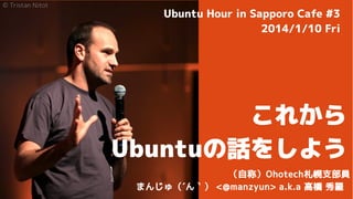 © Tristan Nitot

Ubuntu Hour in Sapporo Cafe #3
2014/1/10 Fri

これから
Ubuntuの話をしよう
（自称）Ohotech札幌支部員
まんじゅ（´ん｀） <@manzyun> a.k.a 高橋 秀羅

 