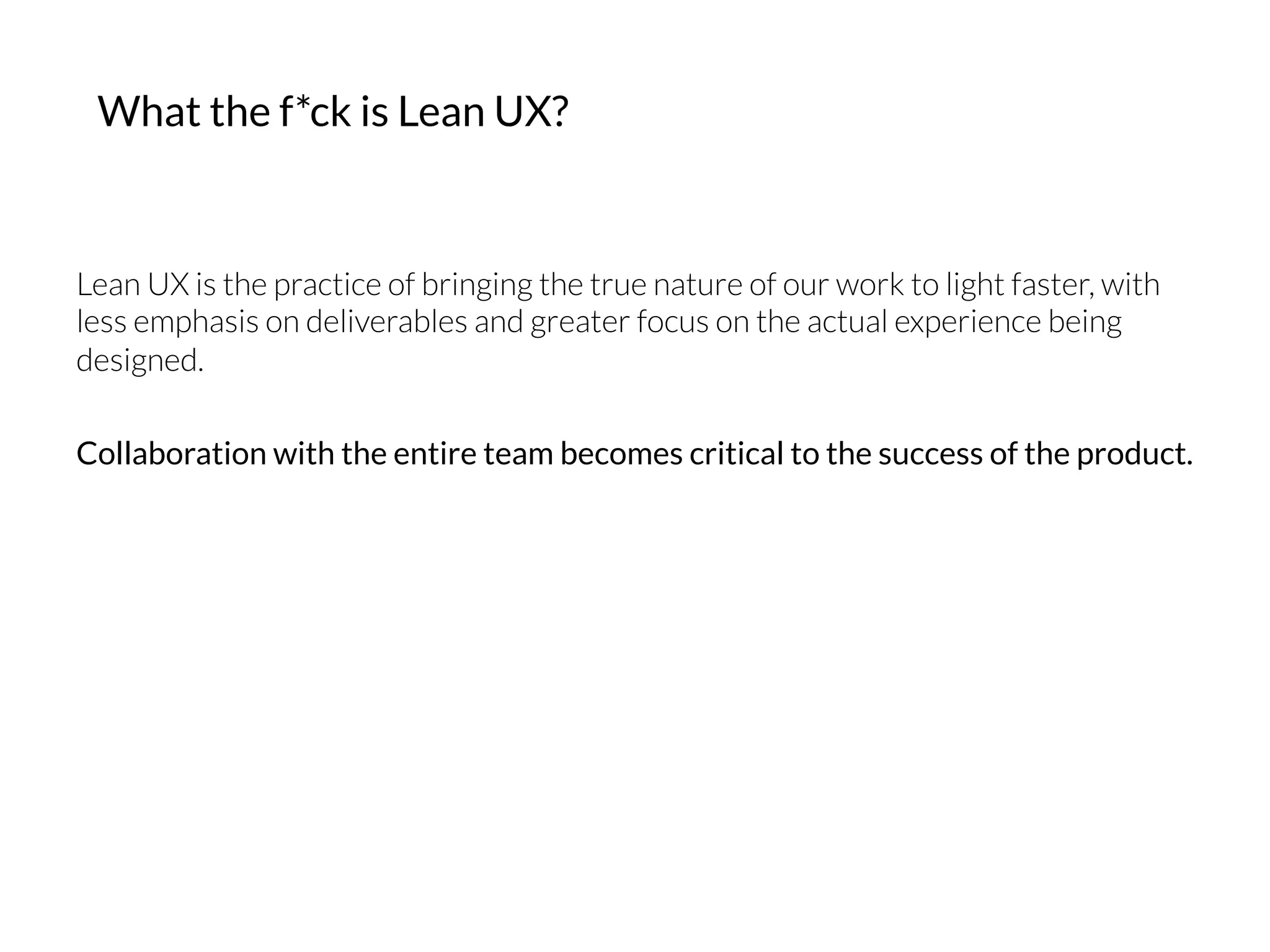 What the f*ck is Lean UX?
Lean UX is the practice of bringing the true nature of our work to light faster, with
less emphasis on deliverables and greater focus on the actual experience being
designed.
Collaboration with the entire team becomes critical to the success of the product.
 