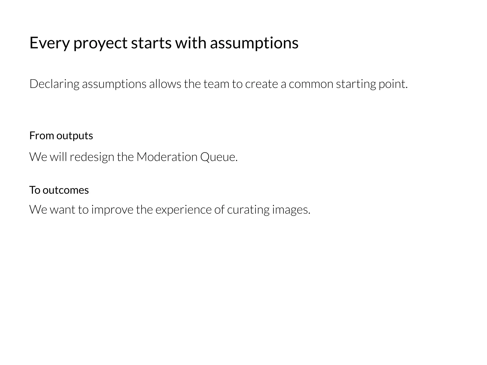 Every proyect starts with assumptions
Declaring assumptions allows the team to create a common starting point.
We will redesign the Moderation Queue. 
We want to improve the experience of curating images.
From outputs
To outcomes
 