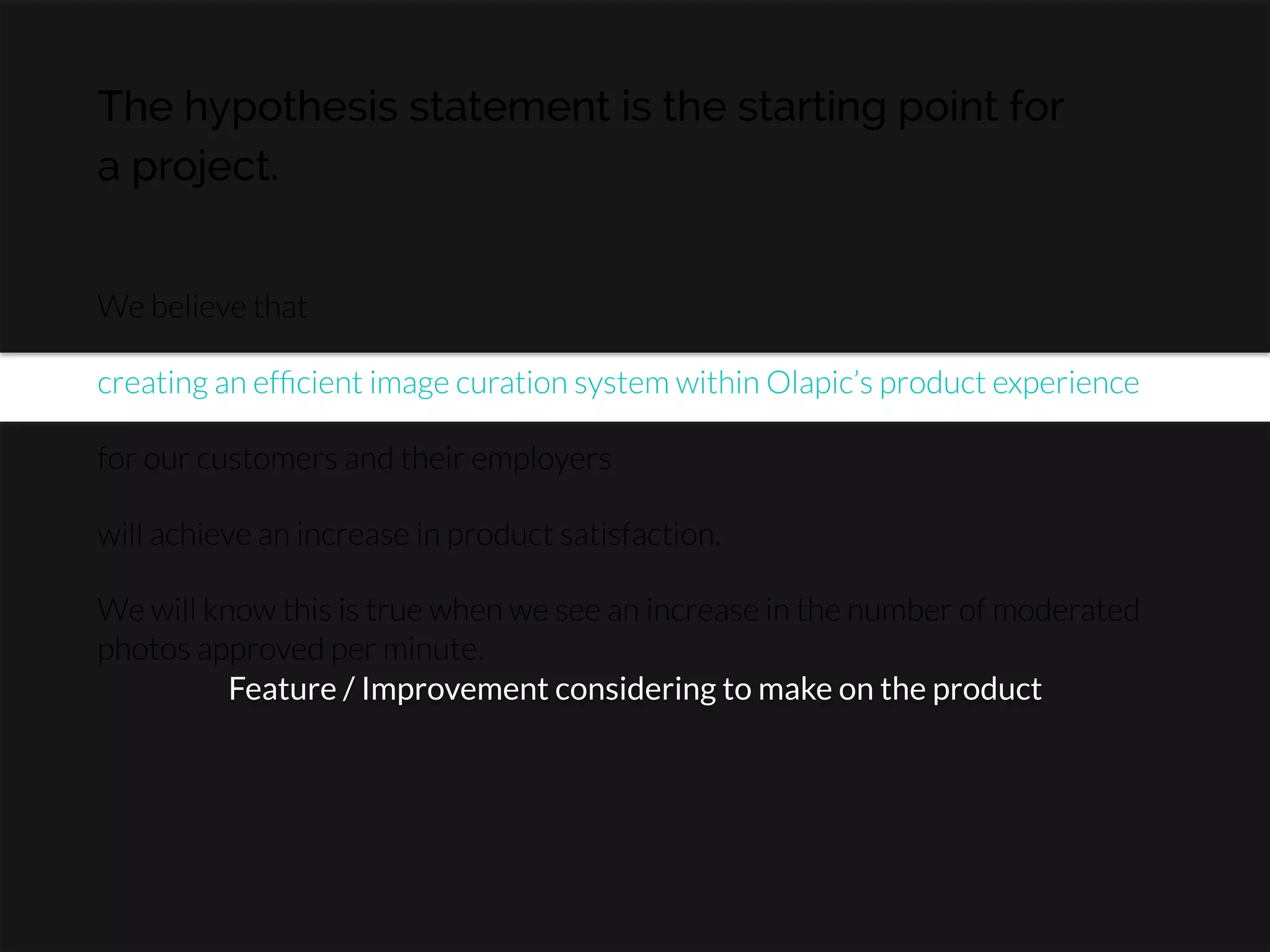 The hypothesis statement is the starting point for
a project.
We believe that

creating an efﬁcient image curation system within Olapic’s product experience

for our customers and their employers

will achieve an increase in product satisfaction.

We will know this is true when we see an increase in the number of moderated
photos approved per minute.
Feature / Improvement considering to make on the product
 