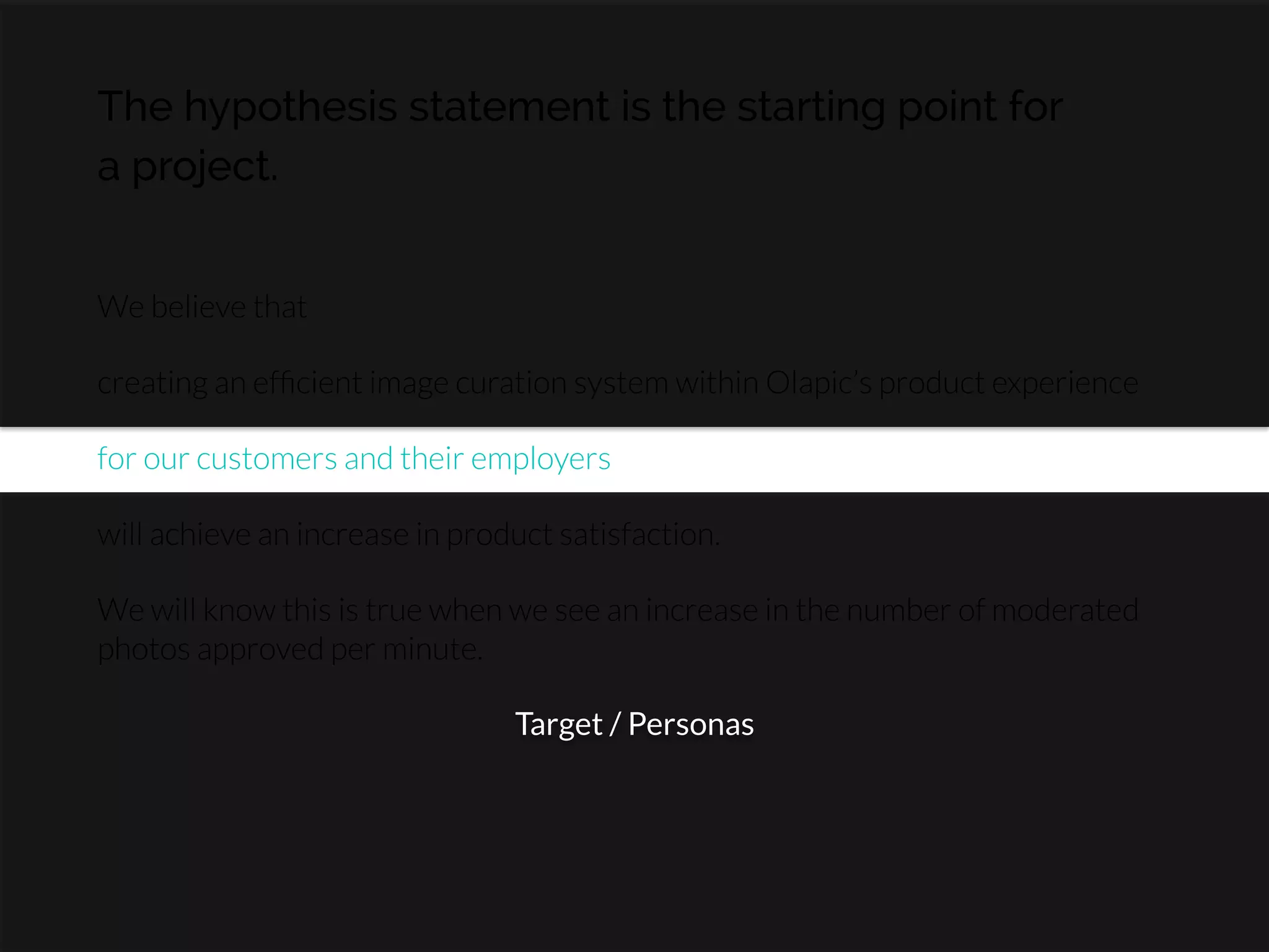 The hypothesis statement is the starting point for
a project.
We believe that

creating an efﬁcient image curation system within Olapic’s product experience

for our customers and their employers

will achieve an increase in product satisfaction.

We will know this is true when we see an increase in the number of moderated
photos approved per minute.
Target / Personas
 