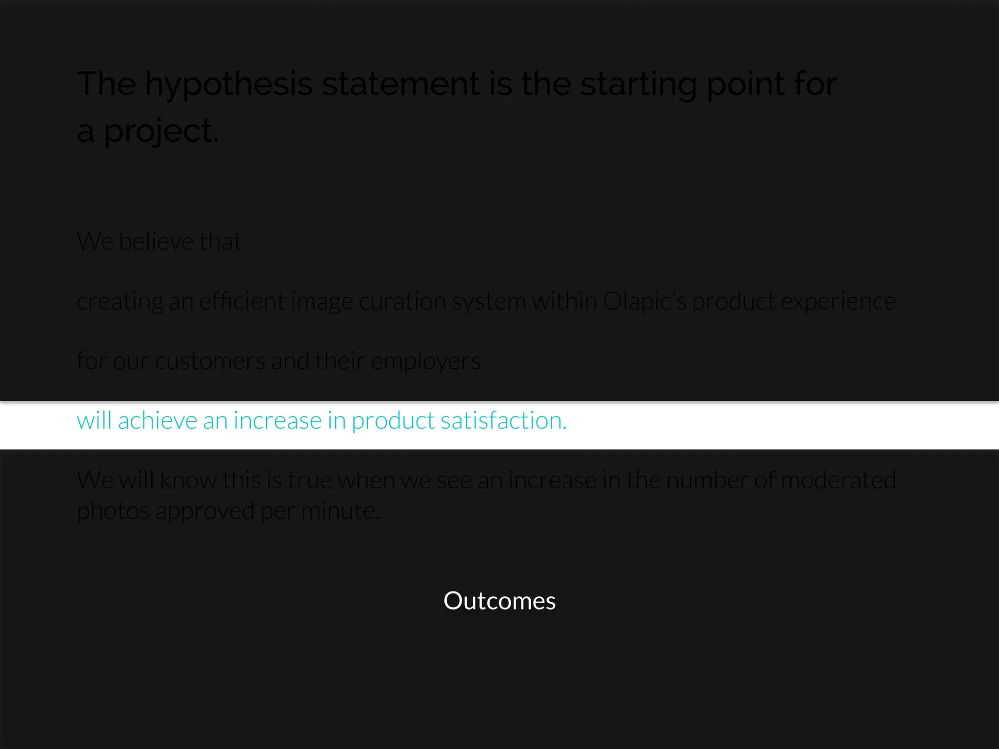 The hypothesis statement is the starting point for
a project.
We believe that

creating an efﬁcient image curation system within Olapic’s product experience

for our customers and their employers

will achieve an increase in product satisfaction.

We will know this is true when we see an increase in the number of moderated
photos approved per minute.
Outcomes
 