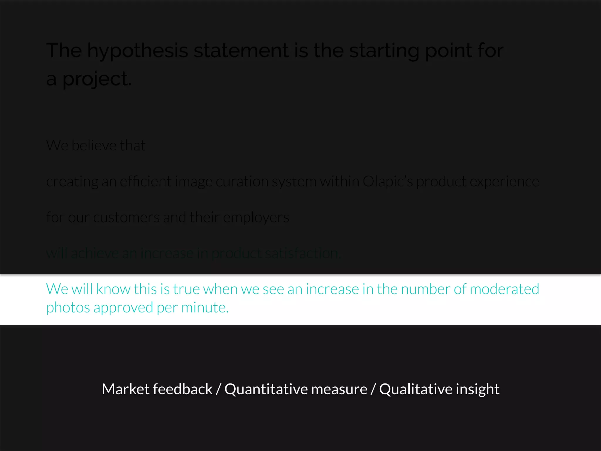 The hypothesis statement is the starting point for
a project.
We believe that

creating an efﬁcient image curation system within Olapic’s product experience

for our customers and their employers

will achieve an increase in product satisfaction.

We will know this is true when we see an increase in the number of moderated
photos approved per minute.
Market feedback / Quantitative measure / Qualitative insight
 