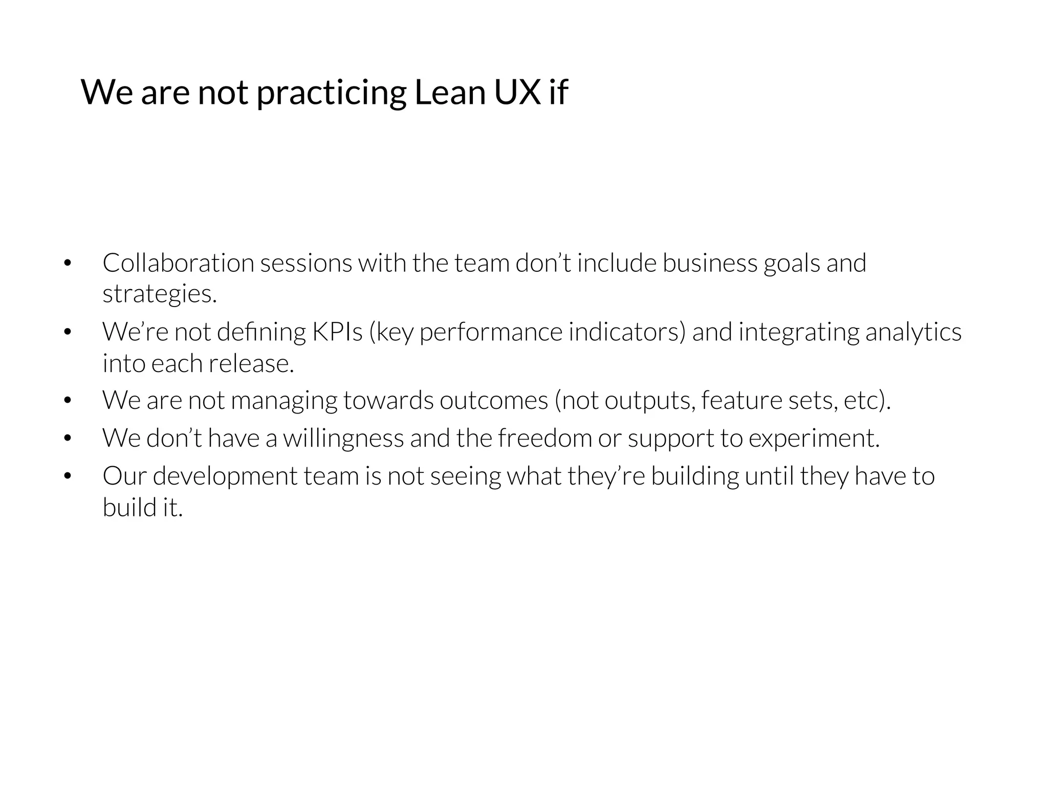 •  Collaboration sessions with the team don’t include business goals and
strategies.
•  We’re not deﬁning KPIs (key performance indicators) and integrating analytics
into each release.
•  We are not managing towards outcomes (not outputs, feature sets, etc).
•  We don’t have a willingness and the freedom or support to experiment.
•  Our development team is not seeing what they’re building until they have to
build it.
We are not practicing Lean UX if
 