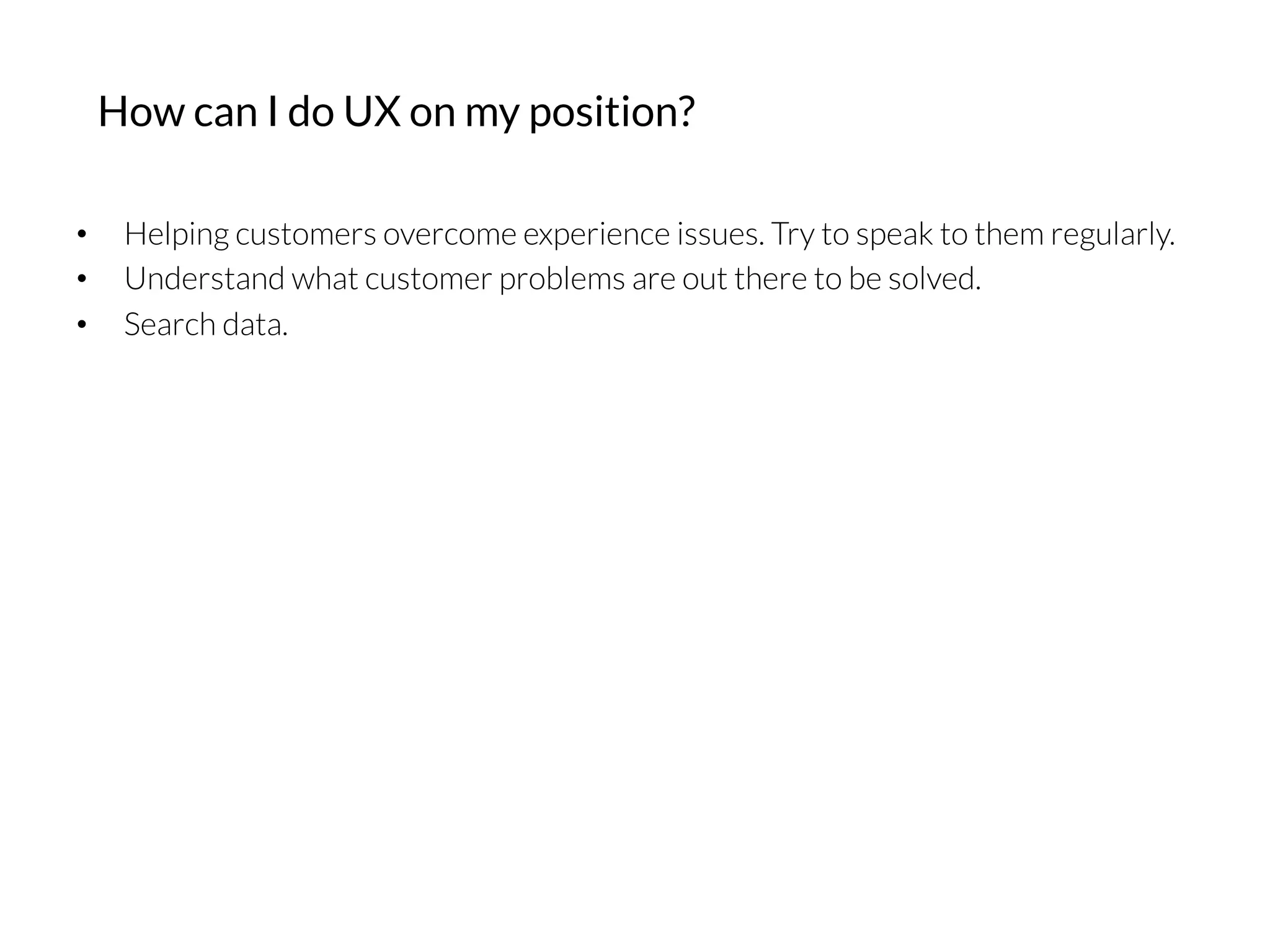 •  Helping customers overcome experience issues. Try to speak to them regularly.
•  Understand what customer problems are out there to be solved.
•  Search data.
How can I do UX on my position?
 