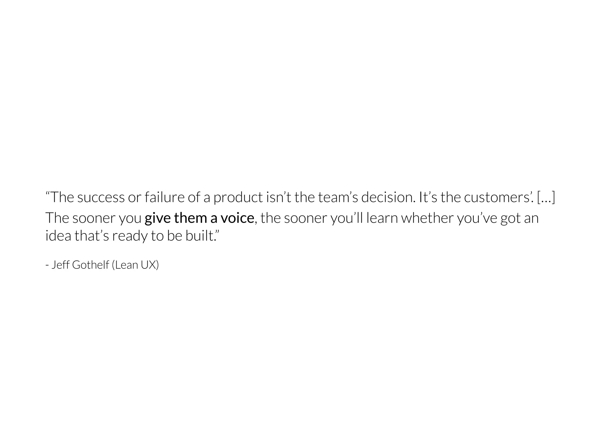“The success or failure of a product isn’t the team’s decision. It’s the customers’. […]
The sooner you give them a voice, the sooner you’ll learn whether you’ve got an
idea that’s ready to be built.”
- Jeff Gothelf (Lean UX)
 