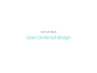 User centered design
Let’s talk about
 