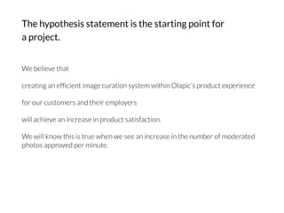 The hypothesis statement is the starting point for
a project.
We believe that

creating an efﬁcient image curation system within Olapic’s product experience

for our customers and their employers

will achieve an increase in product satisfaction.

We will know this is true when we see an increase in the number of moderated
photos approved per minute.
 