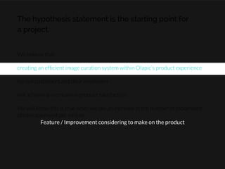 The hypothesis statement is the starting point for
a project.
We believe that

creating an efﬁcient image curation system within Olapic’s product experience

for our customers and their employers

will achieve an increase in product satisfaction.

We will know this is true when we see an increase in the number of moderated
photos approved per minute.
Feature / Improvement considering to make on the product
 