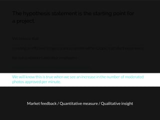 The hypothesis statement is the starting point for
a project.
We believe that

creating an efﬁcient image curation system within Olapic’s product experience

for our customers and their employers

will achieve an increase in product satisfaction.

We will know this is true when we see an increase in the number of moderated
photos approved per minute.
Market feedback / Quantitative measure / Qualitative insight
 