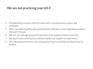•  Collaboration sessions with the team don’t include business goals and
strategies.
•  We’re not deﬁning KPIs (key performance indicators) and integrating analytics
into each release.
•  We are not managing towards outcomes (not outputs, feature sets, etc).
•  We don’t have a willingness and the freedom or support to experiment.
•  Our development team is not seeing what they’re building until they have to
build it.
We are not practicing Lean UX if
 