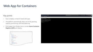 Web App for Containers
• Easy to deploy container-based web apps
• The platform automatically takes care of OS patching,
capacity provisioning, and load balancing
• Pull images from Docker Hub or private Azure Container
Registry (ACR) and deploy
Key points
 