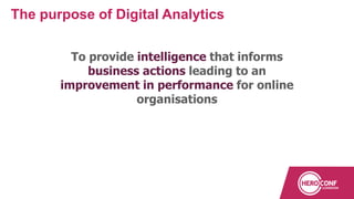 To provide intelligence that informs
business actions leading to an
improvement in performance for online
organisations
The purpose of Digital Analytics
 