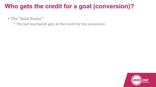 • The “Goal Scorer”
• The last touchpoint gets all the credit for the conversion
Who gets the credit for a goal (conversion)?
 