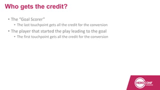 • The “Goal Scorer”
• The last touchpoint gets all the credit for the conversion
• The player that started the play leading to the goal
• The first touchpoint gets all the credit for the conversion
Who gets the credit?
 