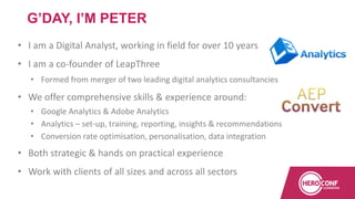 • I am a Digital Analyst, working in field for over 10 years
• I am a co-founder of LeapThree
• Formed from merger of two leading digital analytics consultancies
• We offer comprehensive skills & experience around:
• Google Analytics & Adobe Analytics
• Analytics – set-up, training, reporting, insights & recommendations
• Conversion rate optimisation, personalisation, data integration
• Both strategic & hands on practical experience
• Work with clients of all sizes and across all sectors
G’DAY, I’M PETER
 