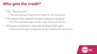 • The “Goal Scorer”
• The last touchpoint gets all the credit for the conversion
• The player that started the play leading to the goal
• The first touchpoint gets all the credit for the conversion
• All players involved in the play leading to the goal
• All touchpoints get a proportion of the credit for the conversion
Who gets the credit?
 