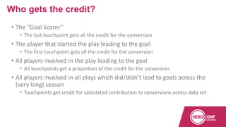 • The “Goal Scorer”
• The last touchpoint gets all the credit for the conversion
• The player that started the play leading to the goal
• The first touchpoint gets all the credit for the conversion
• All players involved in the play leading to the goal
• All touchpoints get a proportion of the credit for the conversion
• All players involved in all plays which did/didn’t lead to goals across the
(very long) season
• Touchpoints get credit for calculated contribution to conversions across data set
Who gets the credit?
 