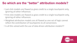 • Last click models are flawed as gives credit to a single touchpoint only,
ignoring all other influences
• First click models are flawed as gives credit to a single touchpoint only,
ignoring all other influences
• Weighted attribution models are all flawed as one set of logic cannot
reflect the contribution of touchpoints to all conversions
• Is all this solved with the use of data driven attribution models??
So which are the “better” attribution models?
 