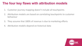 1. Customer journey mapping doesn’t include all touchpoints
2. Attribution models are based on correlating touchpoints to customer
behaviour
3. They assume that 100% of revenue is due to marketing efforts
4. Attribution models depend on historical data
The four key flaws with attribution models
 