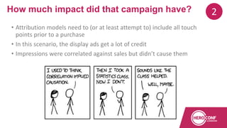 • Attribution models need to (or at least attempt to) include all touch
points prior to a purchase
• In this scenario, the display ads get a lot of credit
• Impressions were correlated against sales but didn’t cause them
How much impact did that campaign have? 2
 