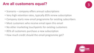 • Scenario – company offers annual subscriptions
• Very high retention rates, typically 85% renew subscription
• Company starts new email programme for existing subscribers
• Most customers who receive email open this email
• No other marketing touchpoints for existing customers
• 85% of customers purchase a new subscription
• How much credit should the email programme get?
Are all customers equal? 3
 