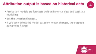 • Attribution models are forecasts built on historical data and statistical
modelling
• But the situation changes…
• If you can’t adjust the model based on known changes, the output is
going to be flawed
Attribution output is based on historical data 4
 