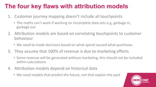 1. Customer journey mapping doesn’t include all touchpoints
• The maths can’t work if working on incomplete data sets e.g. garbage in,
garbage out
2. Attribution models are based on correlating touchpoints to customer
behaviour
• We need to made decisions based on what spend caused what purchases
3. They assume that 100% of revenue is due to marketing efforts
• Some revenue will be generated without marketing, this should not be included
within calculations
4. Attribution models depend on historical data
• We need models that predict the future, not that explain the past
The four key flaws with attribution models
 