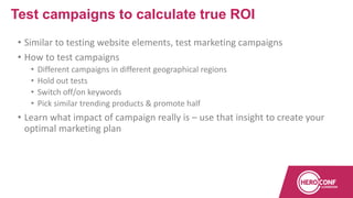 • Similar to testing website elements, test marketing campaigns
• How to test campaigns
• Different campaigns in different geographical regions
• Hold out tests
• Switch off/on keywords
• Pick similar trending products & promote half
• Learn what impact of campaign really is – use that insight to create your
optimal marketing plan
Test campaigns to calculate true ROI
 