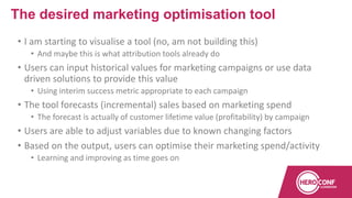 • I am starting to visualise a tool (no, am not building this)
• And maybe this is what attribution tools already do
• Users can input historical values for marketing campaigns or use data
driven solutions to provide this value
• Using interim success metric appropriate to each campaign
• The tool forecasts (incremental) sales based on marketing spend
• The forecast is actually of customer lifetime value (profitability) by campaign
• Users are able to adjust variables due to known changing factors
• Based on the output, users can optimise their marketing spend/activity
• Learning and improving as time goes on
The desired marketing optimisation tool
 