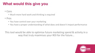 • Cons
• Much more hard work and thinking is required
• Pros
• You have control over your marketing
• You have a proper understanding of what does and doesn’t impact performance
This tool would be able to optimise future marketing spend & activity in a
way that truly maximises your ROI for the future…
What would this give you
 