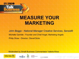 MEASURE YOUR MARKETING John Beggs - National Manager Creative Services, Sensis® Michelle Gamble - Founder and Chief Angel, Marketing Angels Philip Shaw - Director, CleverClicks Moderated by Small Business Commentator Valerie Khoo  