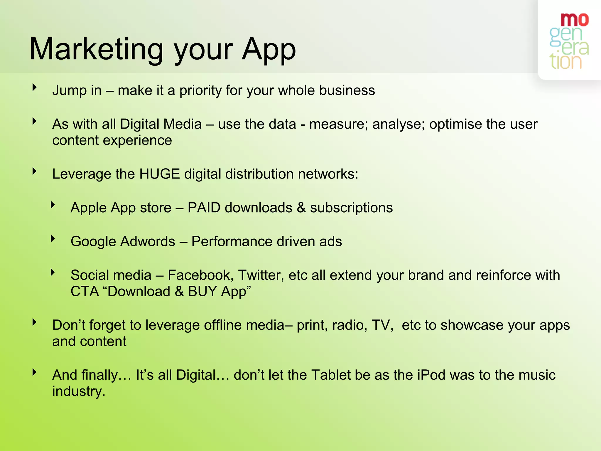 Marketing your AppJump in – make it a priority for your whole businessAs with all Digital Media – use the data - measure; analyse; optimise the user content experienceLeverage the HUGE digital distribution networks:Apple App store – PAID downloads & subscriptionsGoogle Adwords – Performance driven adsSocial media – Facebook, Twitter, etc all extend your brand and reinforce with CTA “Download & BUY App”Don’t forget to leverage offline media– print, radio, TV,  etc to showcase your apps and contentAnd finally… It’s all Digital… don’t let the Tablet be as the iPod was to the music industry. 