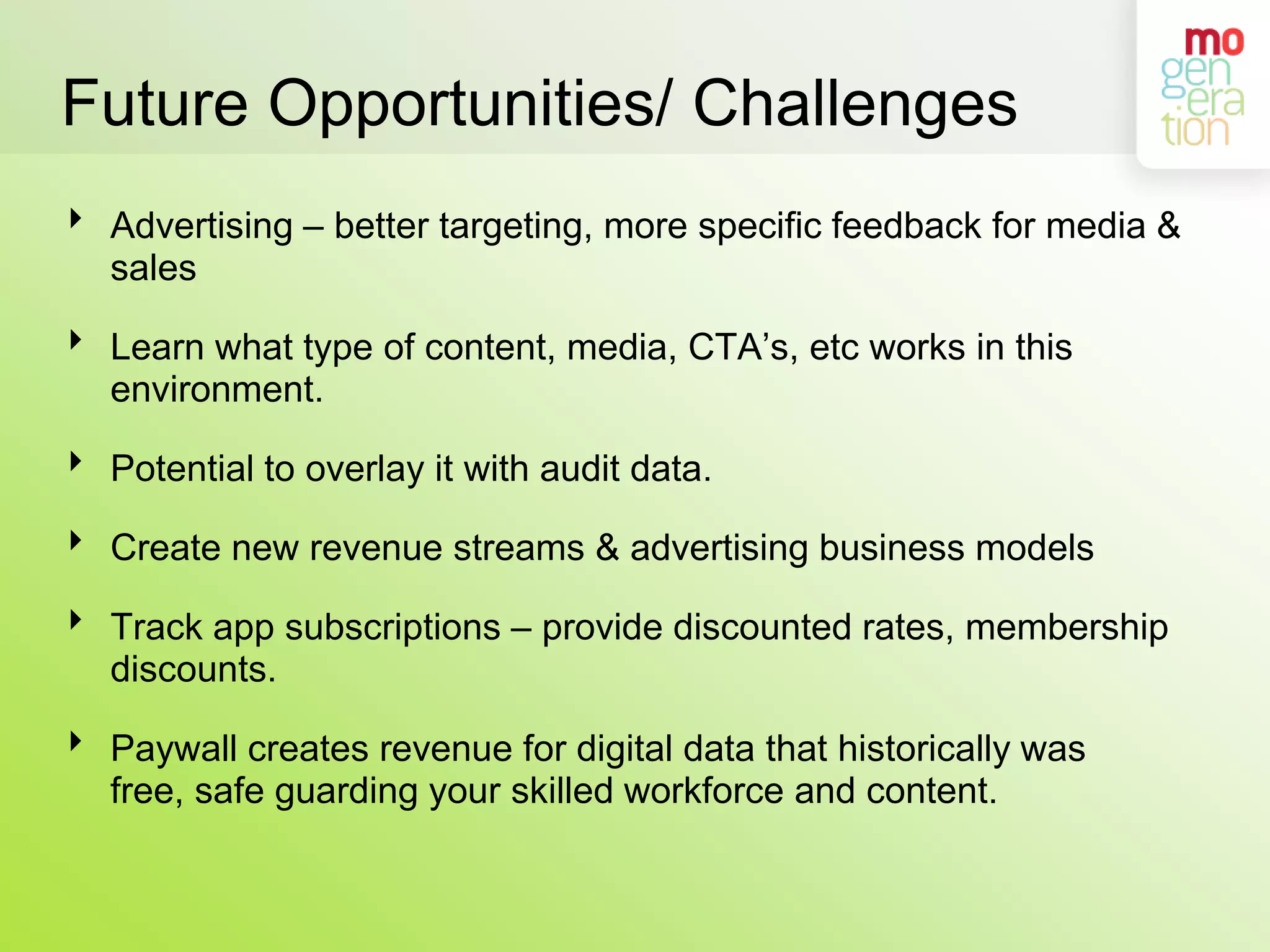 Future Opportunities/ ChallengesAdvertising – better targeting, more specific feedback for media & sales  Learn what type of content, media, CTA’s, etc works in this environment.Potential to overlay it with audit data.Create new revenue streams & advertising business modelsTrack app subscriptions – provide discounted rates, membership discounts.Paywall creates revenue for digital data that historically was free, safe guarding your skilled workforce and content.