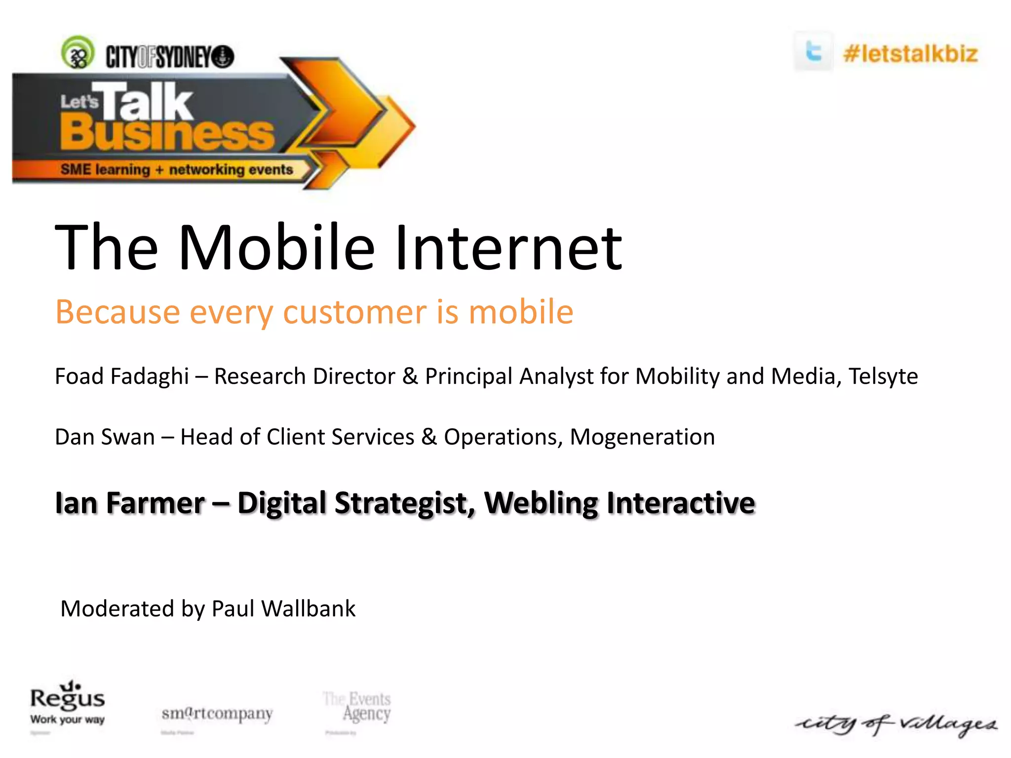 The Mobile InternetBecause every customer is mobileFoadFadaghi – Research Director & Principal Analyst for Mobility and Media, TelsyteDan Swan – Head of Client Services & Operations, MogenerationIan Farmer – Digital Strategist, Webling Interactive  Moderated by Paul Wallbank