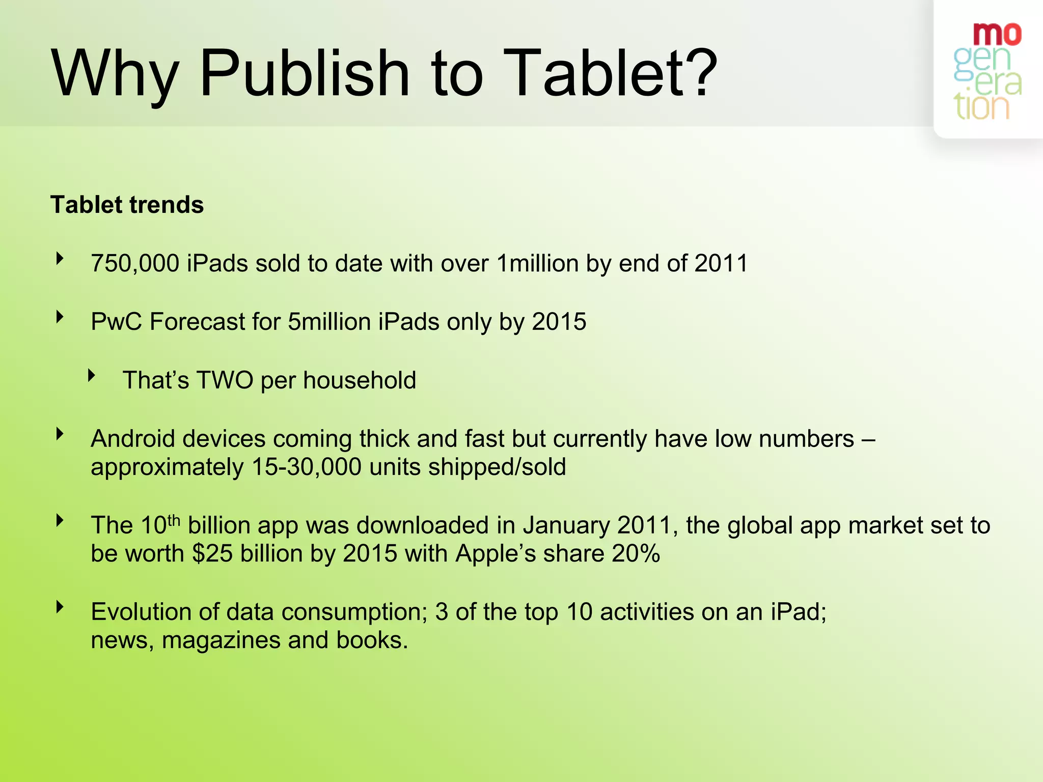 Why Publish to Tablet?Tablet trends750,000 iPads sold to date with over 1million by end of 2011PwC Forecast for 5million iPads only by 2015That’s TWO per householdAndroid devices coming thick and fast but currently have low numbers – approximately 15-30,000 units shipped/soldThe 10th billion app was downloaded in January 2011, the global app market set to be worth $25 billion by 2015 with Apple’s share 20%Evolution of data consumption; 3 of the top 10 activities on an iPad; news, magazines and books.