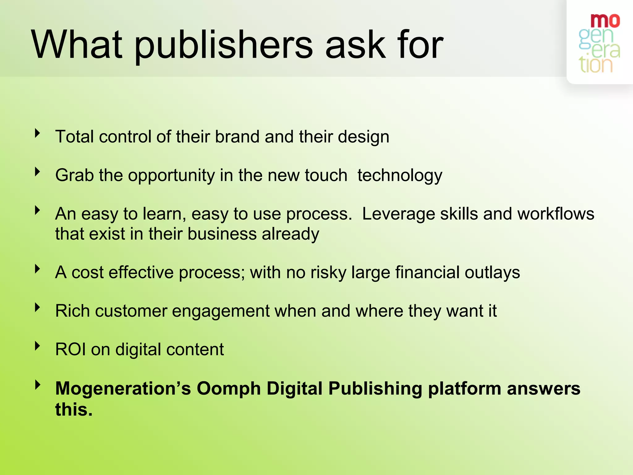 What publishers ask forTotal control of their brand and their designGrab the opportunity in the new touch  technologyAn easy to learn, easy to use process.  Leverage skills and workflows that exist in their business alreadyA cost effective process; with no risky large financial outlaysRich customer engagement when and where they want itROI on digital contentMogeneration’s Oomph Digital Publishing platform answers this.