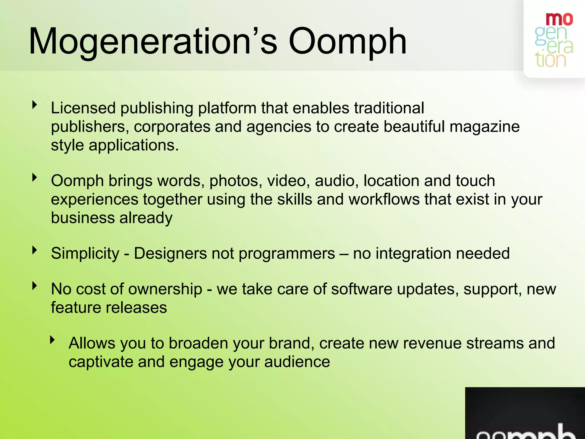 Mogeneration’s OomphLicensed publishing platform that enables traditional publishers, corporates and agencies to create beautiful magazine style applications.Oomph brings words, photos, video, audio, location and touch experiences together using the skills and workflows that exist in your business alreadySimplicity - Designers not programmers – no integration neededNo cost of ownership - we take care of software updates, support, new feature releases Allows you to broaden your brand, create new revenue streams and captivate and engage your audience