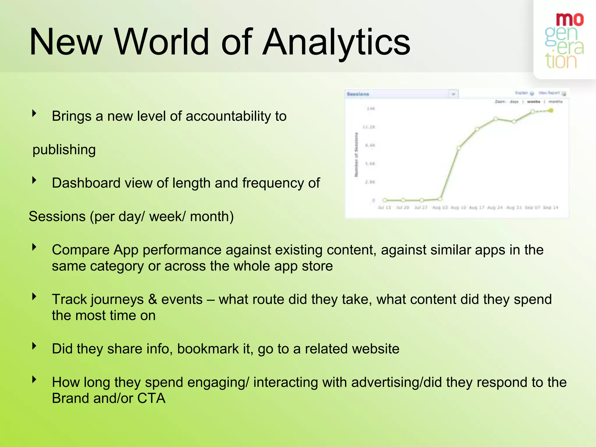 New World of AnalyticsBrings a new level of accountability to publishingDashboard view of length and frequency of Sessions (per day/ week/ month)Compare App performance against existing content, against similar apps in the same category or across the whole app storeTrack journeys & events – what route did they take, what content did they spend the most time on Did they share info, bookmark it, go to a related websiteHow long they spend engaging/ interacting with advertising/did they respond to the Brand and/or CTA