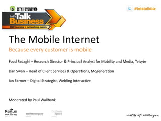 The Mobile Internet Because every customer is mobile FoadFadaghi– Research Director & Principal Analyst for Mobility and Media, Telsyte Dan Swan – Head of Client Services & Operations, Mogeneration Ian Farmer – Digital Strategist, Webling Interactive Moderated by Paul Wallbank 