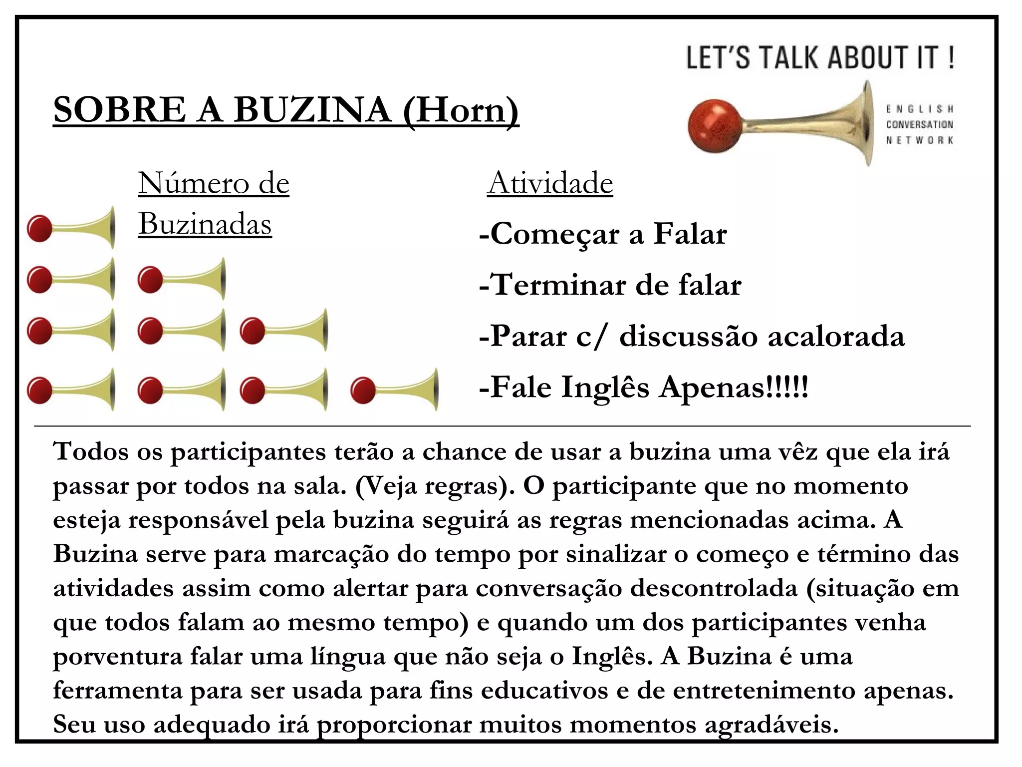 SOBRE A BUZINA (Horn) -Começar a Falar -Terminar de falar -Parar c/ discussão acalorada -Fale Inglês Apenas!!!!!  Número de Buzinadas Atividade Todos os participantes terão a chance de usar a buzina uma vêz que ela irá passar por todos na sala. (Veja regras). O participante que no momento esteja responsável pela buzina seguirá as regras mencionadas acima. A Buzina serve para marcação do tempo por sinalizar o começo e término das atividades assim como alertar para conversação descontrolada (situação em que todos falam ao mesmo tempo) e quando um dos participantes venha porventura falar uma língua que não seja o Inglês. A Buzina é uma ferramenta para ser usada para fins educativos e de entretenimento apenas. Seu uso adequado irá proporcionar muitos momentos agradáveis. 